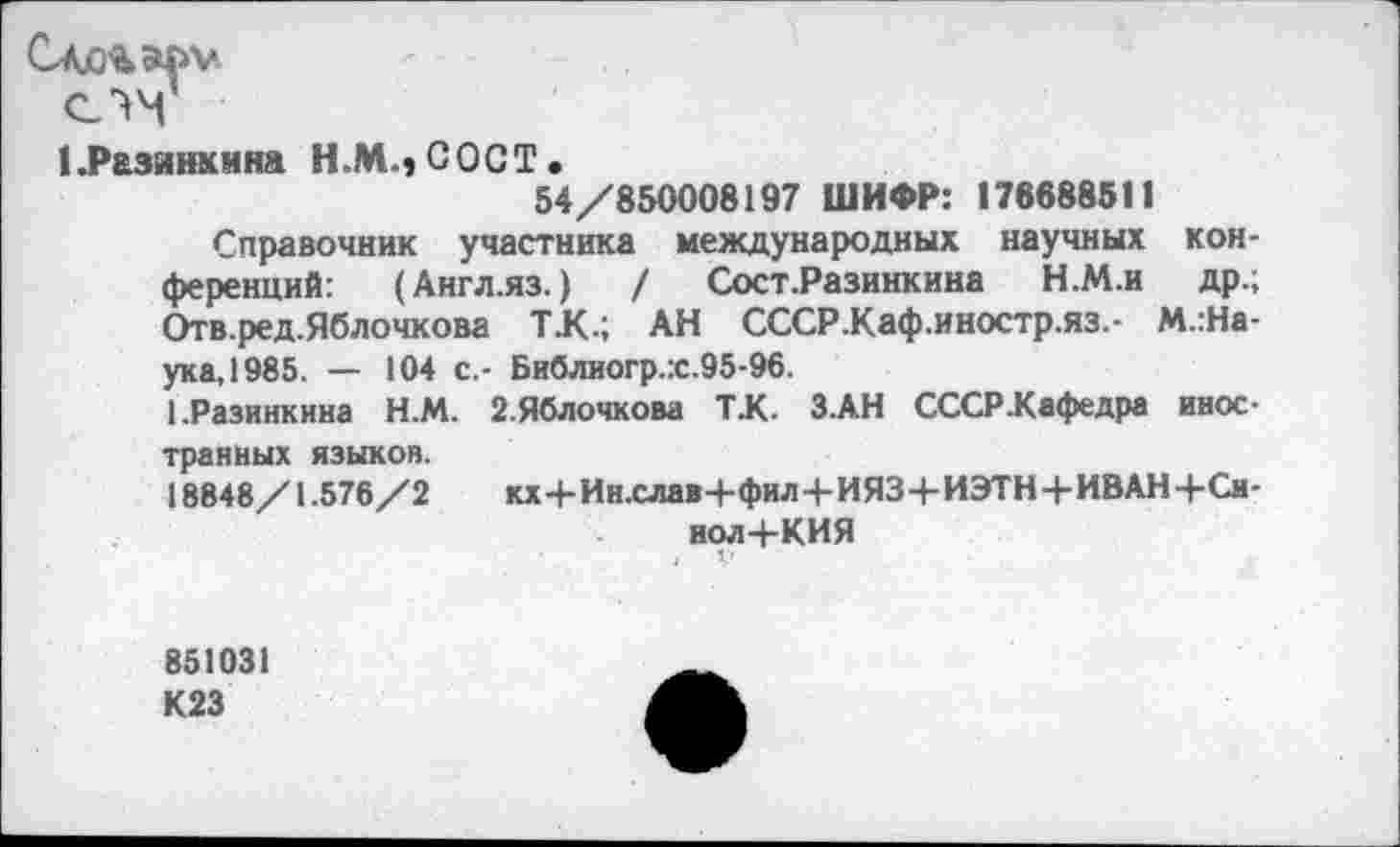 ﻿1.Разинкмна Н.М.,СОСТ.
54/850008197 ШИФР: 178688511
Справочник участника международных научных конференций: (Англ.яз.) / Сост.Разинкина Н.М.и др.; Отв.ред.Яблочкова Т.К.; АН СССР.Каф.иностр.яз.- М.:На-ука,1985. — 104 с.- Библиогр.:с.95-96.
1.Разинкина Н.М. 2.Яблочкова Т.К. З.АН СССР-Кафедра иностранных языков.
18848/1.576/2 кх4-Ин.слав-|-фил4-ИЯЗ-|-ИЭТН4-ИВАН-|-Си-нол 4-КИЯ
1-
851031 К23